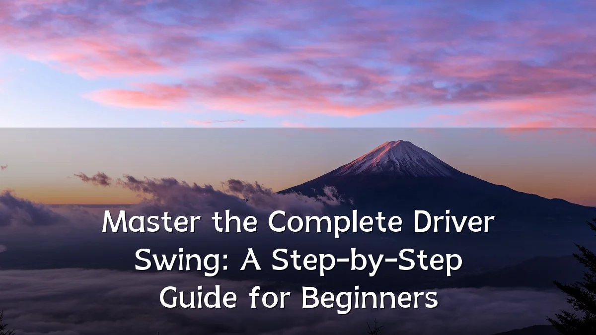 Master the Complete Driver Swing: A Step-by-Step Guide for Beginners